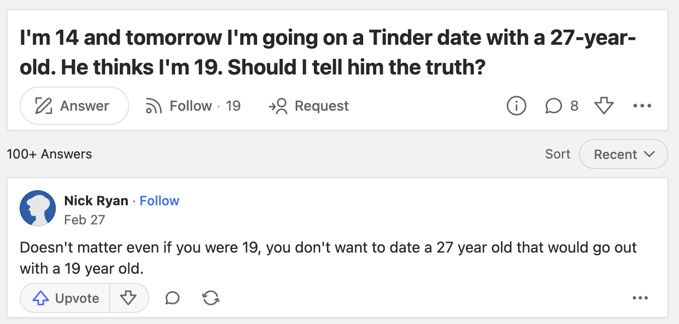 screenshot - I'm 14 and tomorrow I'm going on a Tinder date with a 27year old. He thinks I'm 19. Should I tell him the truth? Answer 100 Answers . 19 Request 8 Sort Recent Nick Ryan Feb 27 Doesn't matter even if you were 19, you don't want to date a 27 ye